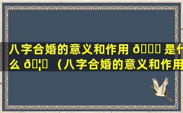 八字合婚的意义和作用 🐕 是什么 🦈 （八字合婚的意义和作用是什么意思）